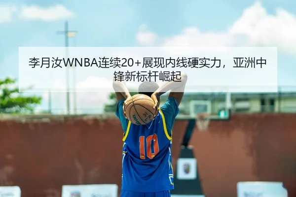 李月汝WNBA连续20+展现内线硬实力，亚洲中锋新标杆崛起